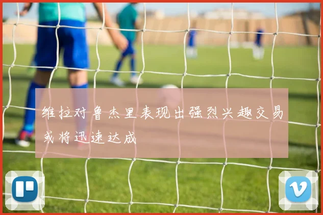 维拉对鲁杰里表现出强烈兴趣交易或将迅速达成