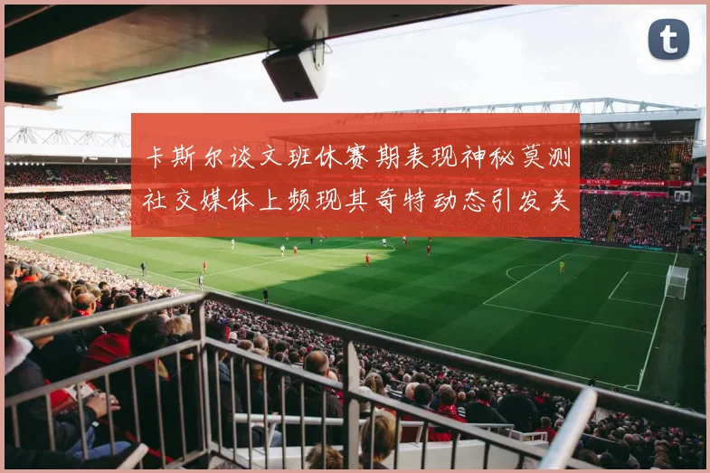 卡斯尔谈文班休赛期表现神秘莫测社交媒体上频现其奇特动态引发关注