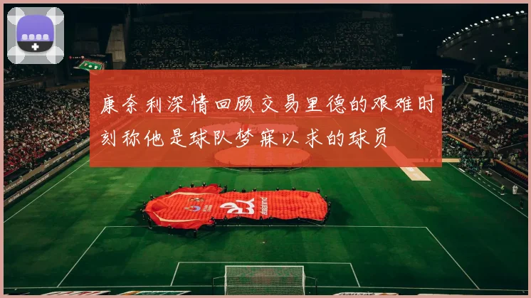 康奈利深情回顾交易里德的艰难时刻称他是球队梦寐以求的球员