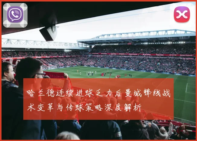 哈兰德连续进球乏力后曼城锋线战术变革与传球策略深度解析