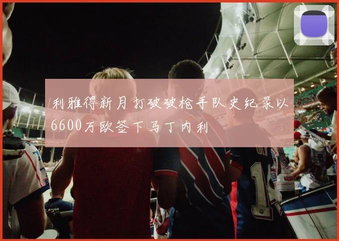 利雅得新月打破破枪手队史纪录以6600万欧签下马丁内利